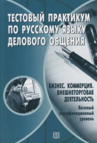 Тестовый практикум по русскому языку делового общения :бизнес, коммерция, внешнеторговая деятельность; базовый сертификационный уровень = Test Practice in Russian Business Communication Language: Business, Commerce, Foreign Trade Activities; Basic Certification Level